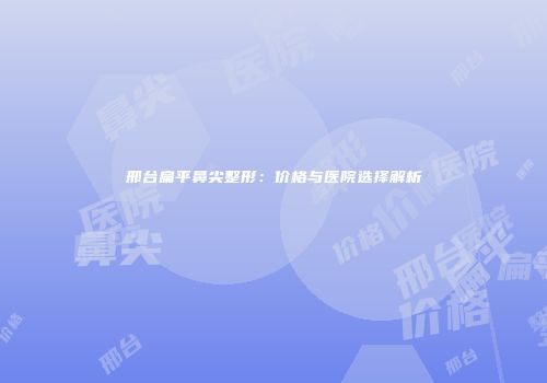 邢台扁平鼻尖整形：价格与医院选择解析