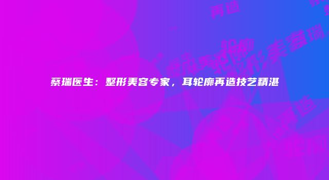 蔡瑞医生：整形美容专家，耳轮廓再造技艺精湛
