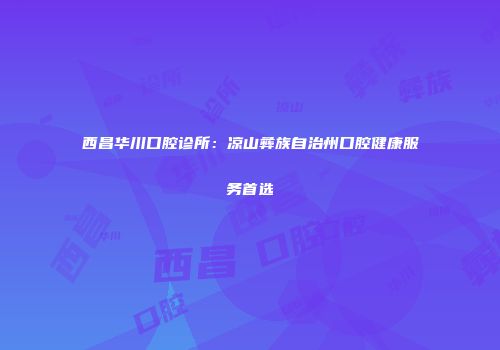 西昌华川口腔诊所：凉山彝族自治州口腔健康服务首选