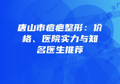 唐山市痘疤整形：价格、医院实力与知名医生推荐