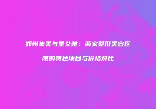 郑州集美与星艾雅：两家整形美容医院的特色项目与价格对比