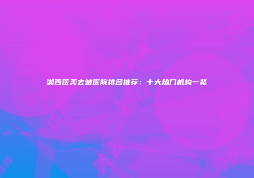 湘西医美去皱医院排名推荐：十大热门机构一览