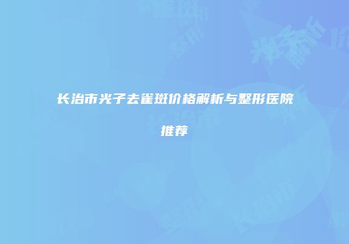 长治市光子去雀斑价格解析与整形医院推荐