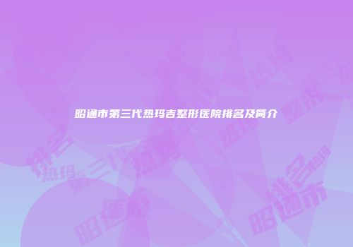 昭通市第三代热玛吉整形医院排名及简介