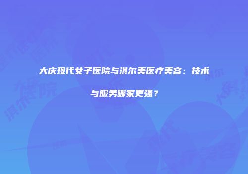 大庆现代女子医院与淇尔美医疗美容：技术与服务哪家更强？