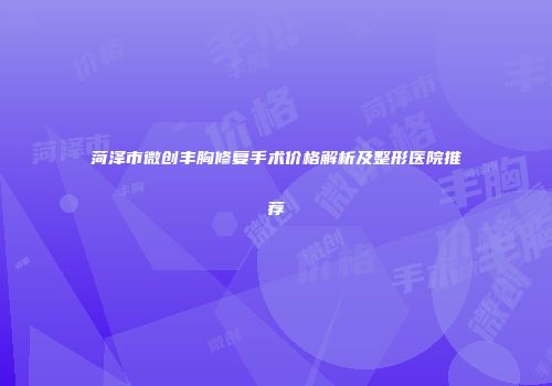 菏泽市微创丰胸修复手术价格解析及整形医院推荐