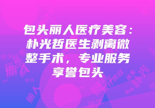 包头丽人医疗美容：朴光哲医生剥离微整手术，专业服务享誉包头