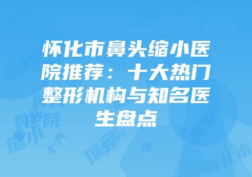 怀化市鼻头缩小医院推荐：十大热门整形机构与知名医生盘点