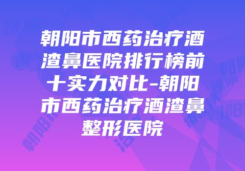 朝阳市西药治疗酒渣鼻医院排行榜前十实力对比-朝阳市西药治疗酒渣鼻整形医院