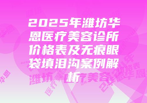 2025年潍坊华恩医疗美容诊所价格表及无痕眼袋填泪沟案例解析