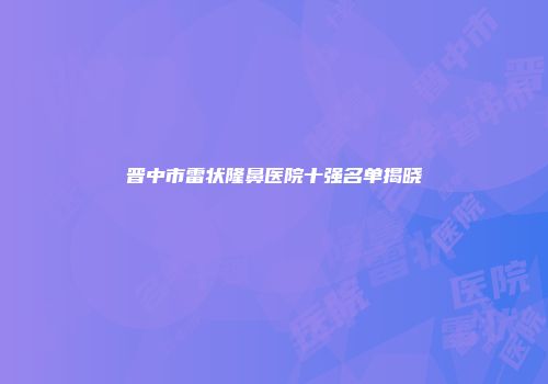 晋中市雷状隆鼻医院十强名单揭晓