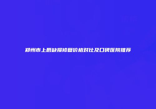 郑州市上唇缺损修复价格对比及口碑医院推荐