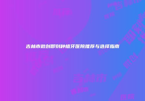 吉林市微创即刻种植牙医院推荐与选择指南