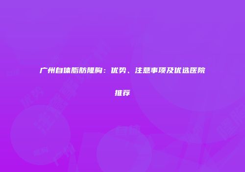 广州自体脂肪隆胸：优势、注意事项及优选医院推荐