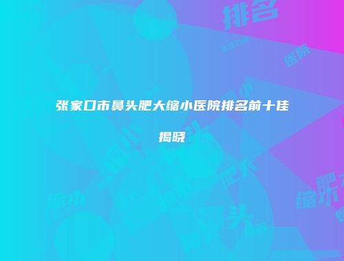 张家口市鼻头肥大缩小医院排名前十佳揭晓