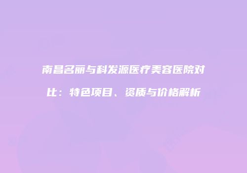 南昌名丽与科发源医疗美容医院对比：特色项目、资质与价格解析