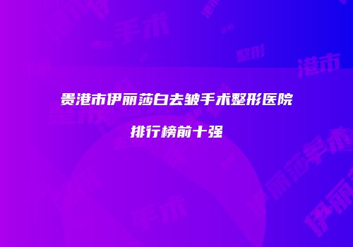 贵港市伊丽莎白去皱手术整形医院排行榜前十强