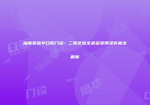 汕尾张培华口腔门诊：二氧化钴全瓷冠案例及价格全解析