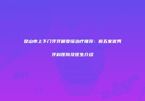 昆山市上下门牙牙龈萎缩治疗推荐：前五家优秀牙科医院及医生介绍