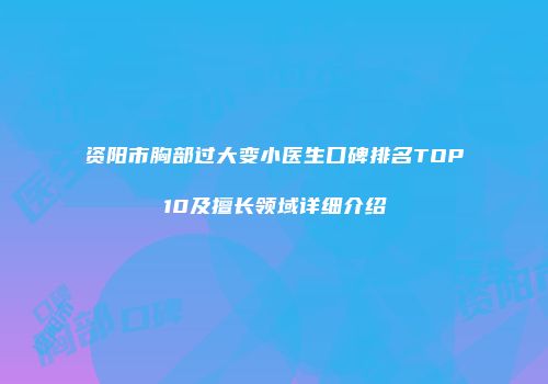 资阳市胸部过大变小医生口碑排名TOP10及擅长领域详细介绍