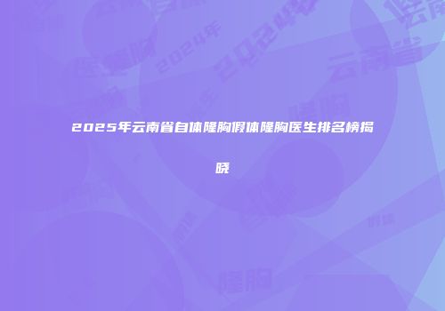 2025年云南省自体隆胸假体隆胸医生排名榜揭晓