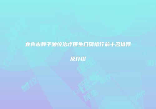 宜宾市脖子皱纹治疗医生口碑排行前十名推荐及介绍