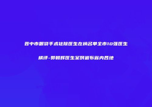 晋中市眼袋手术祛除医生在榜名单全市10强医生横评-郭朝辉医生案例遍布省内各地