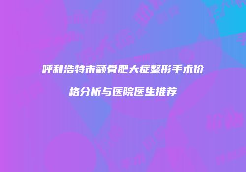 呼和浩特市颧骨肥大症整形手术价格分析与医院医生推荐