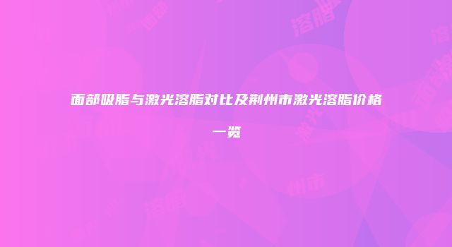 面部吸脂与激光溶脂对比及荆州市激光溶脂价格一览