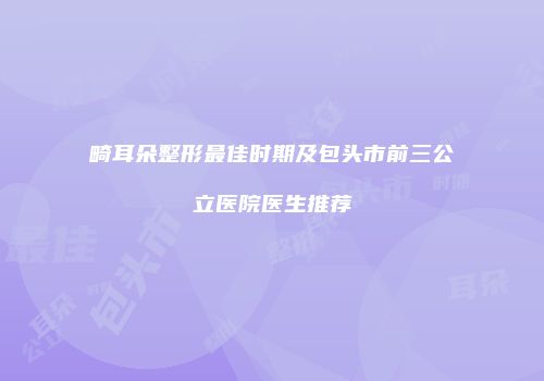 畸耳朵整形最佳时期及包头市前三公立医院医生推荐