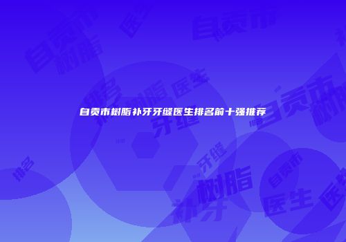 自贡市树脂补牙牙缝医生排名前十强推荐