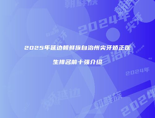 2025年延边朝鲜族自治州尖牙矫正医生排名前十强介绍