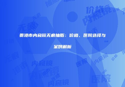 贵港市内窥镜无痕抽脂：价格、医院选择与案例解析