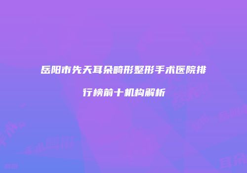 岳阳市先天耳朵畸形整形手术医院排行榜前十机构解析