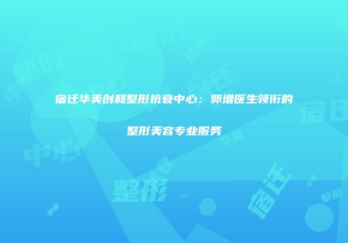 宿迁华美创和整形抗衰中心：郭增医生领衔的整形美容专业服务