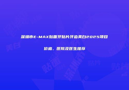 深圳市E-MAX贴面牙贴片牙齿美白2025项目价格、医院及医生推荐