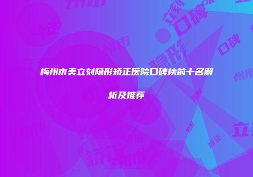 梅州市美立刻隐形矫正医院口碑榜前十名解析及推荐