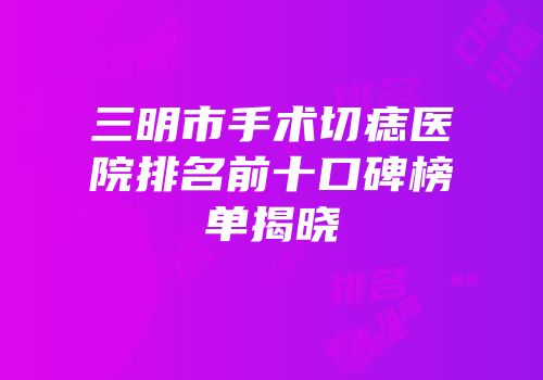 三明市手术切痣医院排名前十口碑榜单揭晓