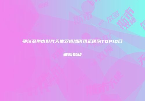鄂尔多斯市时代天使双模隐形矫正医院TOP10口碑榜揭晓
