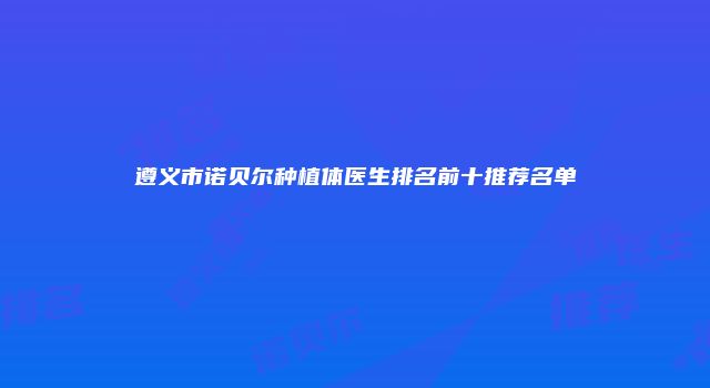 遵义市诺贝尔种植体医生排名前十推荐名单