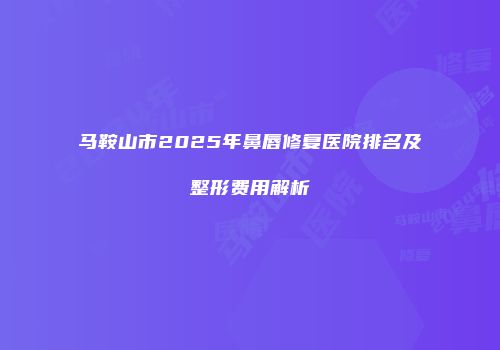 马鞍山市2025年鼻唇修复医院排名及整形费用解析
