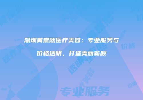 深圳黄崇熙医疗美容：专业服务与价格透明，打造美丽新颜