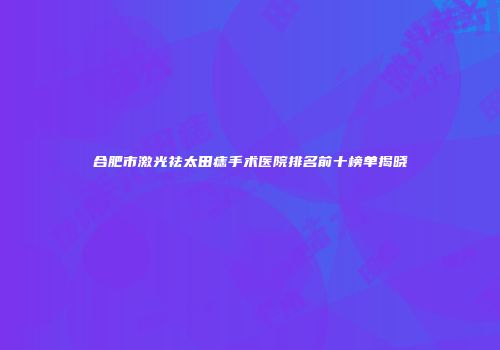 合肥市激光祛太田痣手术医院排名前十榜单揭晓