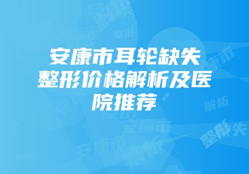 安康市耳轮缺失整形价格解析及医院推荐
