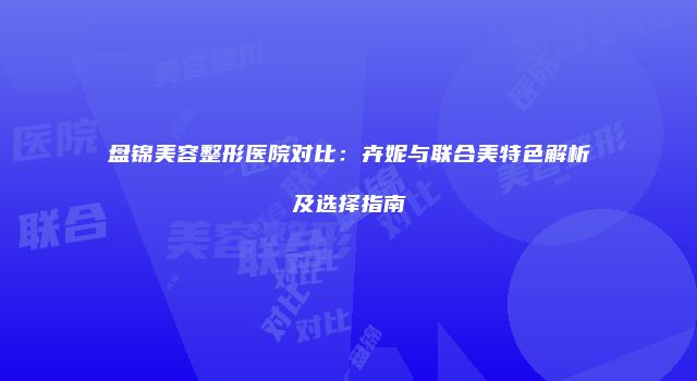 盘锦美容整形医院对比：卉妮与联合美特色解析及选择指南