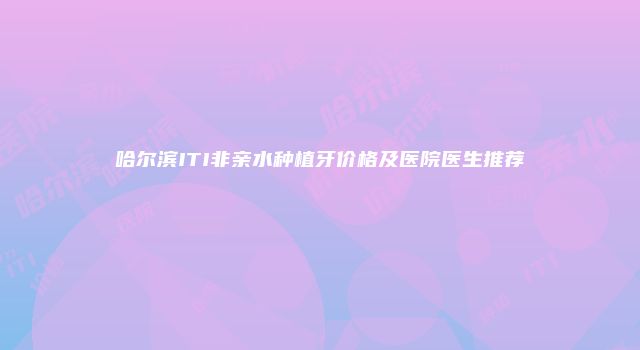 哈尔滨ITI非亲水种植牙价格及医院医生推荐