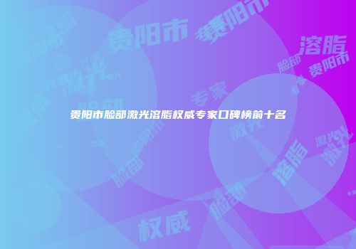 贵阳市脸部激光溶脂权威专家口碑榜前十名