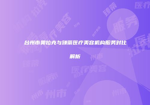 台州市奥拉克与臻蒂医疗美容机构服务对比解析