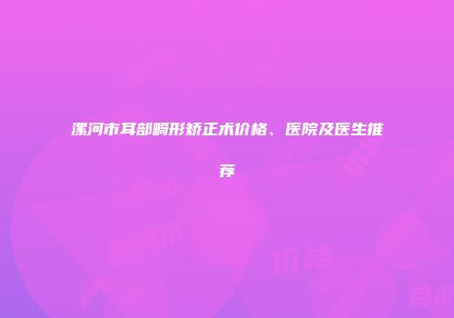 漯河市耳部畸形矫正术价格、医院及医生推荐