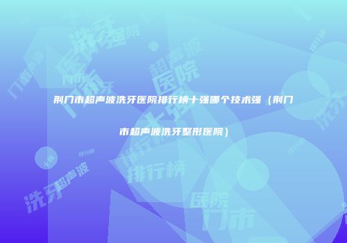 荆门市超声波洗牙医院排行榜十强哪个技术强（荆门市超声波洗牙整形医院）